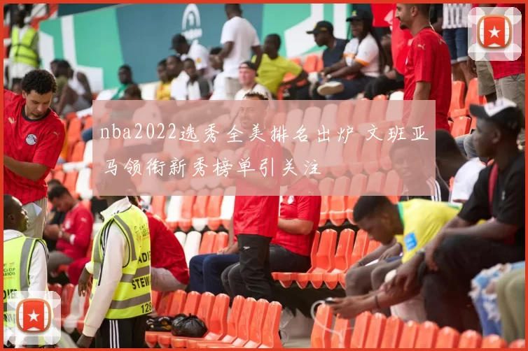 nba2022选秀全美排名出炉 文班亚马领衔新秀榜单引关注