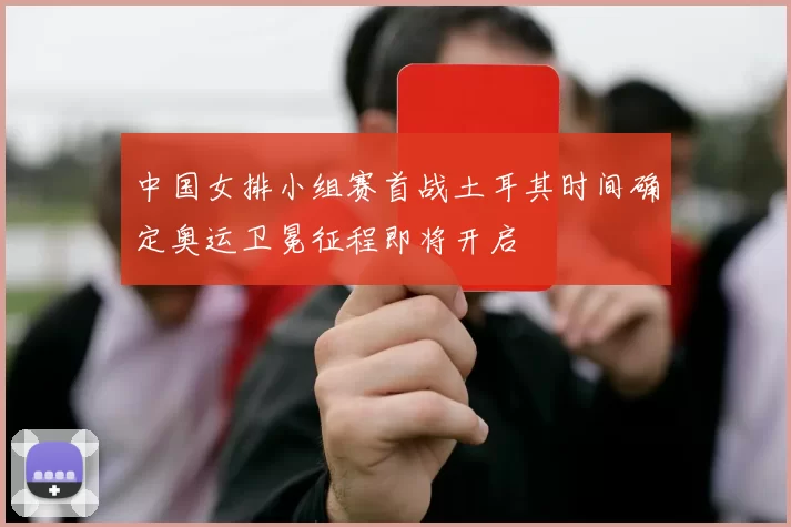 中国女排小组赛首战土耳其时间确定奥运卫冕征程即将开启