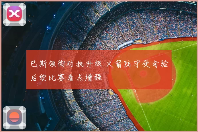 巴斯领衔对抗升级 火箭防守受考验后续比赛看点增强