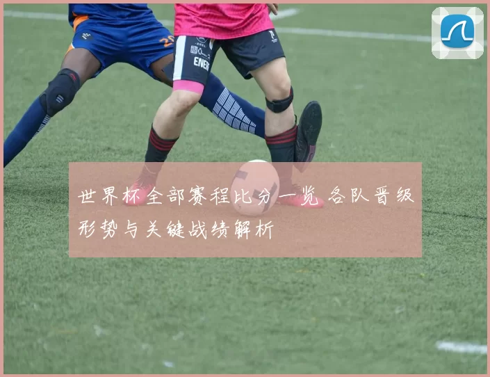 世界杯全部赛程比分一览 各队晋级形势与关键战绩解析