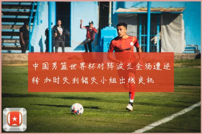 中国男篮世界杯对阵波兰全场遭逆转 加时失利错失小组出线良机