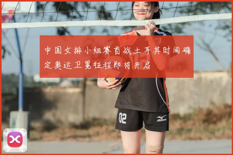 中国女排小组赛首战土耳其时间确定奥运卫冕征程即将开启