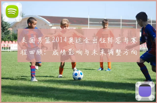 美国男篮2014奥运会出征阵容与赛程回顾：成绩影响与未来调整方向