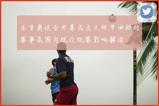 东京奥运会开幕式点火环节回顾对赛事氛围与观众观赛影响解读