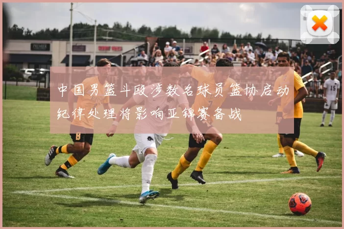 中国男篮斗殴涉数名球员篮协启动纪律处理将影响亚锦赛备战