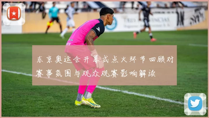 东京奥运会开幕式点火环节回顾对赛事氛围与观众观赛影响解读