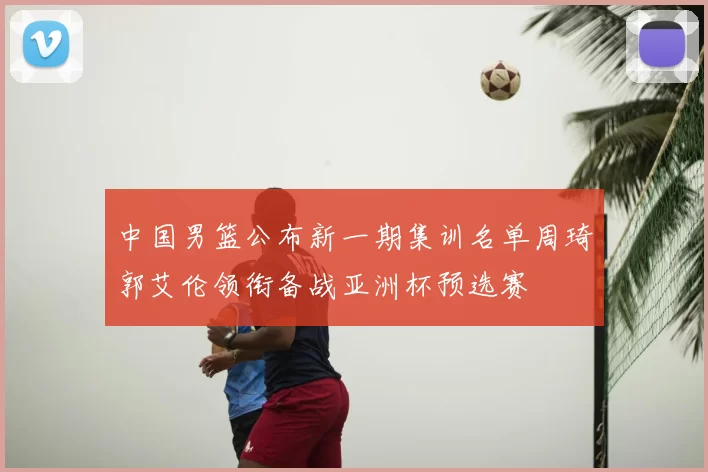 中国男篮公布新一期集训名单周琦郭艾伦领衔备战亚洲杯预选赛