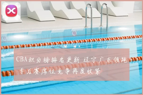 CBA积分榜排名更新 辽宁广东领跑 季后赛席位竞争再度收紧