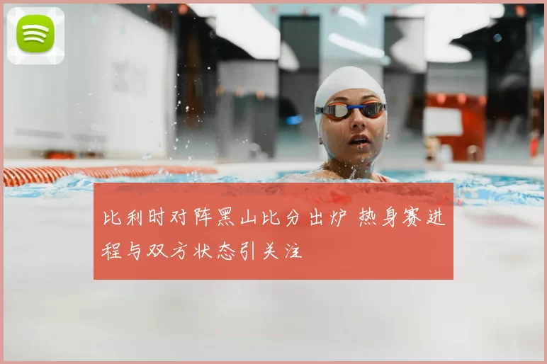 比利时对阵黑山比分出炉 热身赛进程与双方状态引关注