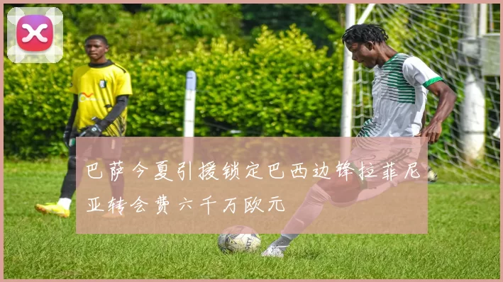 巴萨今夏引援锁定巴西边锋拉菲尼亚转会费六千万欧元
