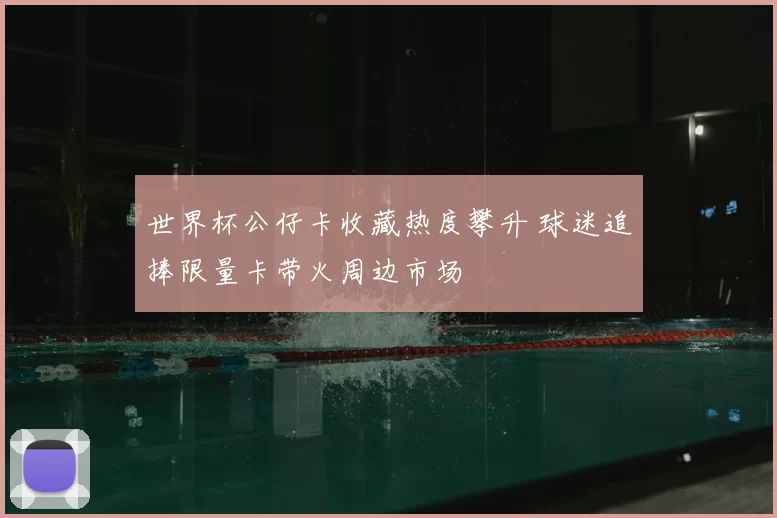 世界杯公仔卡收藏热度攀升 球迷追捧限量卡带火周边市场