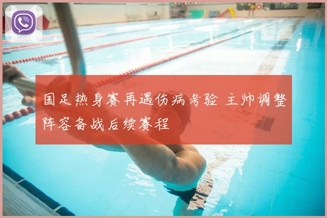 国足热身赛再遇伤病考验 主帅调整阵容备战后续赛程