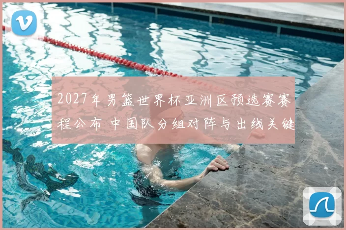 2027年男篮世界杯亚洲区预选赛赛程公布 中国队分组对阵与出线关键战程出炉