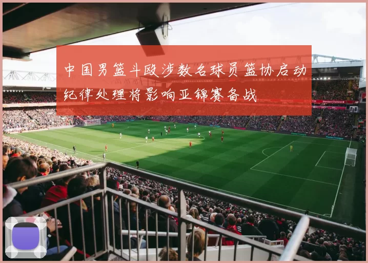 中国男篮斗殴涉数名球员篮协启动纪律处理将影响亚锦赛备战