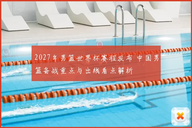 2027年男篮世界杯赛程发布 中国男篮备战重点与出线看点解析