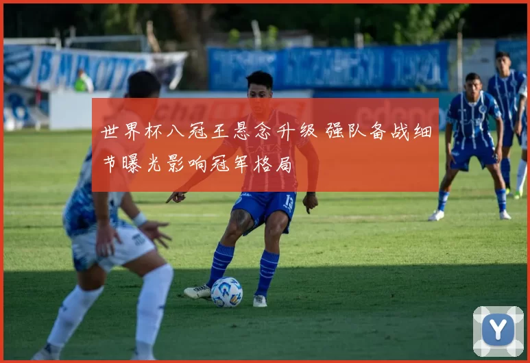 世界杯八冠王悬念升级 强队备战细节曝光影响冠军格局