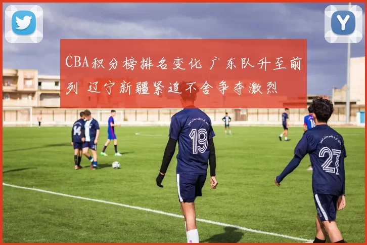 CBA积分榜排名变化 广东队升至前列 辽宁新疆紧追不舍争夺激烈