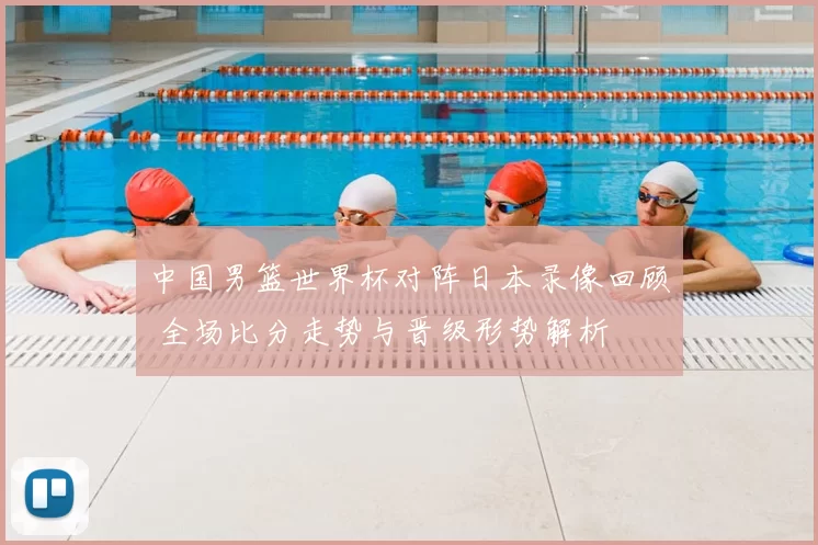中国男篮世界杯对阵日本录像回顾 全场比分走势与晋级形势解析