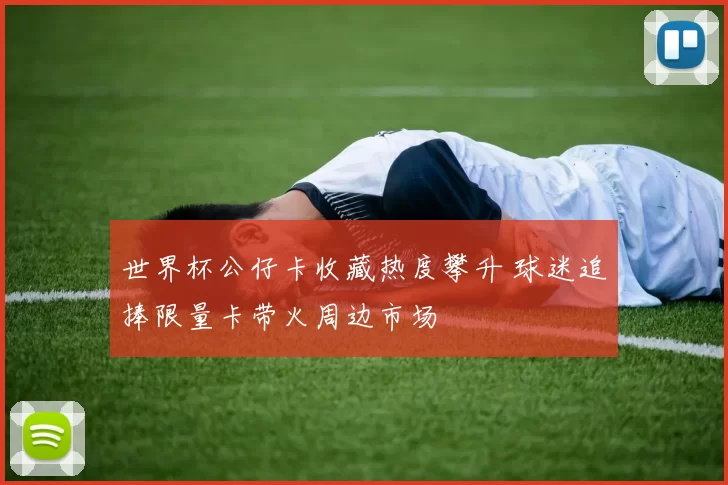 世界杯公仔卡收藏热度攀升 球迷追捧限量卡带火周边市场