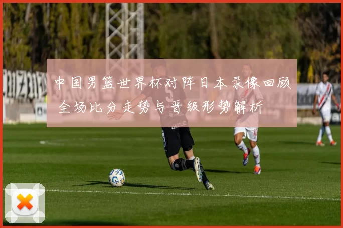 中国男篮世界杯对阵日本录像回顾 全场比分走势与晋级形势解析
