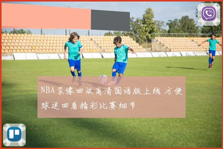 NBA录像回放高清国语版上线 方便球迷回看精彩比赛细节
