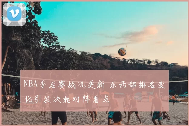 NBA季后赛战况更新 东西部排名变化引发次轮对阵看点
