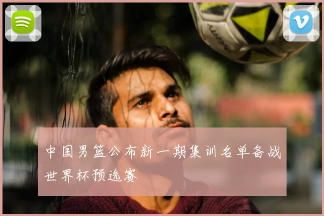 中国男篮公布新一期集训名单备战世界杯预选赛