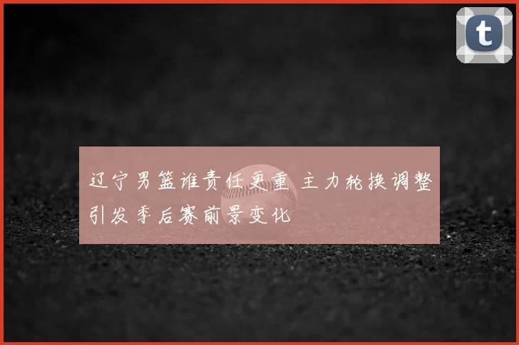 辽宁男篮谁责任更重 主力轮换调整引发季后赛前景变化