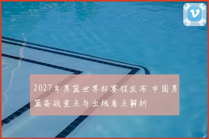 2027年男篮世界杯赛程发布 中国男篮备战重点与出线看点解析