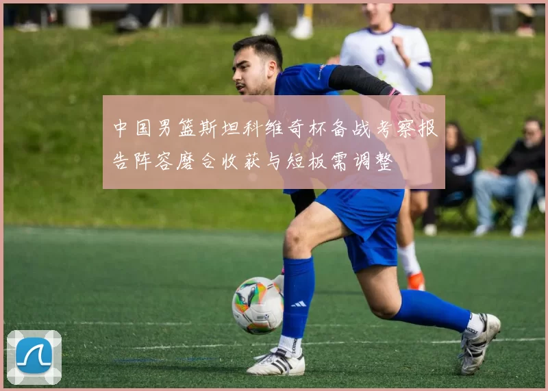 中国男篮斯坦科维奇杯备战考察报告阵容磨合收获与短板需调整