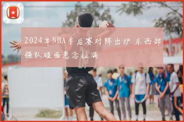 2024年NBA季后赛对阵出炉 东西部强队碰面悬念拉满