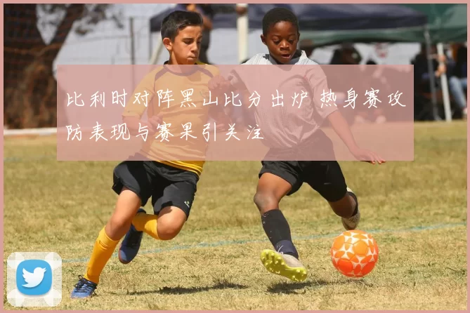 比利时对阵黑山比分出炉 热身赛攻防表现与赛果引关注