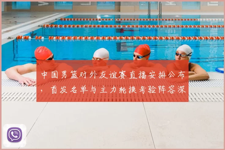 中国男篮对外友谊赛直播安排公布,首发名单与主力轮换考验阵容深度