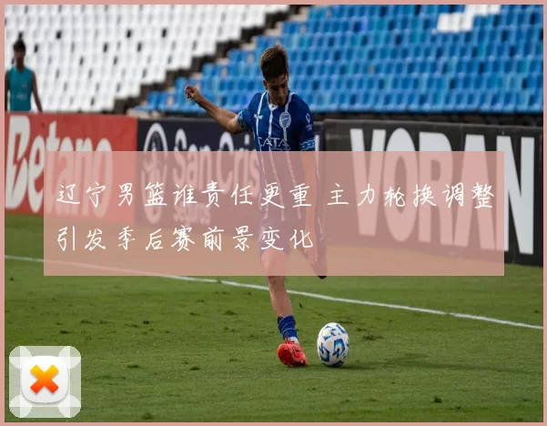 辽宁男篮谁责任更重 主力轮换调整引发季后赛前景变化