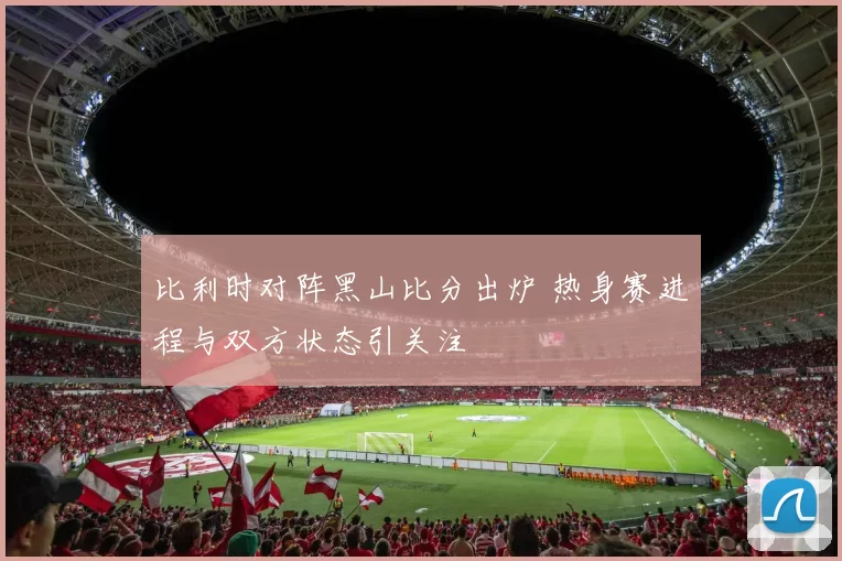比利时对阵黑山比分出炉 热身赛进程与双方状态引关注