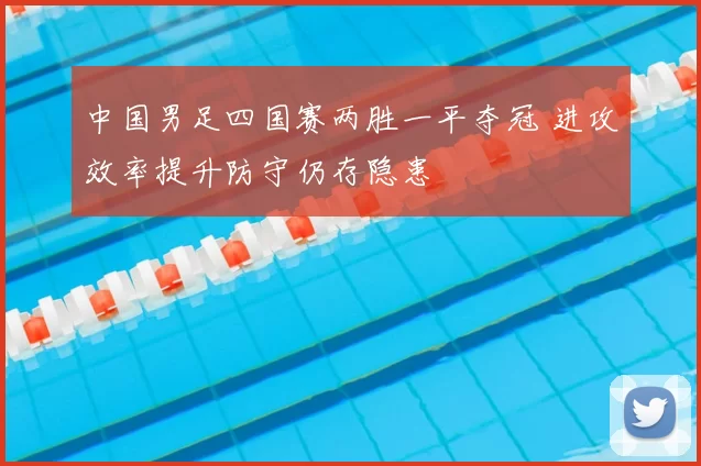 中国男足四国赛两胜一平夺冠 进攻效率提升防守仍存隐患