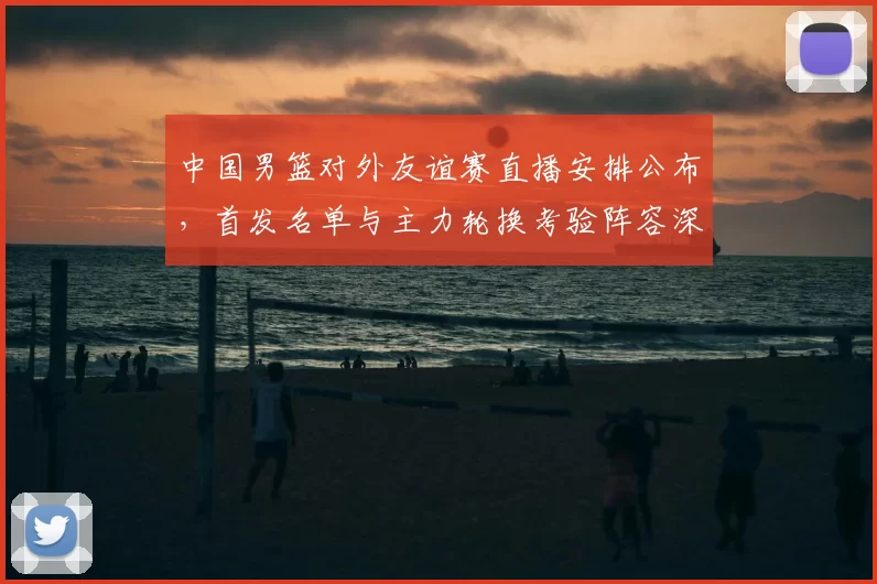中国男篮对外友谊赛直播安排公布,首发名单与主力轮换考验阵容深度