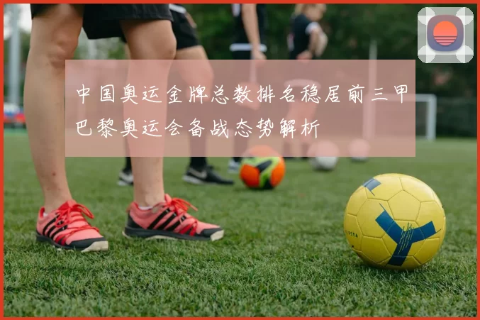 中国奥运金牌总数排名稳居前三甲巴黎奥运会备战态势解析