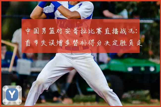 中国男篮对安哥拉比赛直播战况：首节失误增多替补得分决定胜负走势