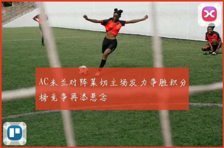 AC米兰对阵莱切主场发力争胜积分榜竞争再添悬念