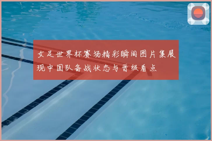 女足世界杯赛场精彩瞬间图片集展现中国队备战状态与晋级看点