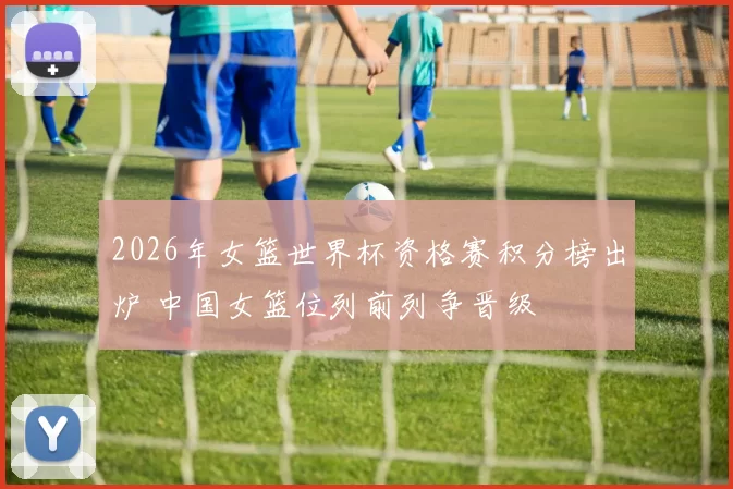 2026年女篮世界杯资格赛积分榜出炉 中国女篮位列前列争晋级
