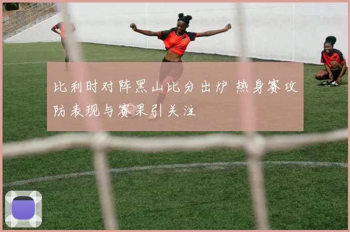 比利时对阵黑山比分出炉 热身赛攻防表现与赛果引关注
